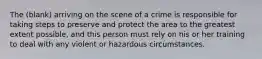 The (blank) arriving on the scene of a crime is responsible for taking steps to preserve and protect the area to the greatest extent possible, and this person must rely on his or her training to deal with any violent or hazardous circumstances.