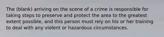 The (blank) arriving on the scene of a crime is responsible for taking steps to preserve and protect the area to the greatest extent possible, and this person must rely on his or her training to deal with any violent or hazardous circumstances.