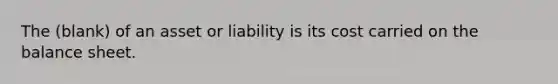 The (blank) of an asset or liability is its cost carried on the balance sheet.