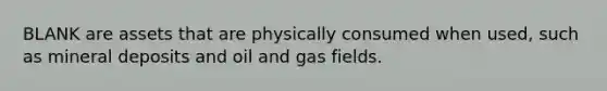 BLANK are assets that are physically consumed when used, such as mineral deposits and oil and gas fields.