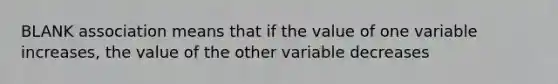 BLANK association means that if the value of one variable increases, the value of the other variable decreases