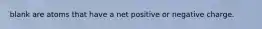 blank are atoms that have a net positive or negative charge.