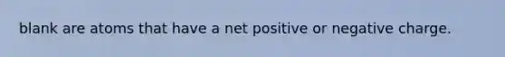 blank are atoms that have a net positive or negative charge.