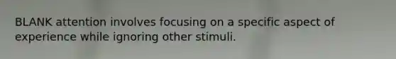 BLANK attention involves focusing on a specific aspect of experience while ignoring other stimuli.