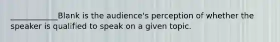 ____________Blank is the audience's perception of whether the speaker is qualified to speak on a given topic.