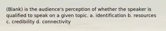 (Blank) is the audience's perception of whether the speaker is qualified to speak on a given topic. a. identification b. resources c. credibility d. connectivity