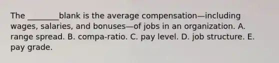 The ________blank is the average compensation—including wages, salaries, and bonuses—of jobs in an organization. A. range spread. B. compa-ratio. C. pay level. D. job structure. E. pay grade.