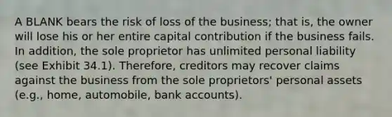 A BLANK bears the risk of loss of the business; that is, the owner will lose his or her entire capital contribution if the business fails. In addition, the sole proprietor has unlimited personal liability (see Exhibit 34.1). Therefore, creditors may recover claims against the business from the sole proprietors' personal assets (e.g., home, automobile, bank accounts).