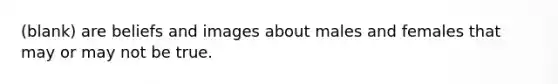 (blank) are beliefs and images about males and females that may or may not be true.