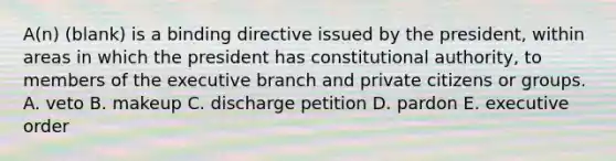 A(n) (blank) is a binding directive issued by the president, within areas in which the president has constitutional authority, to members of the executive branch and private citizens or groups. A. veto B. makeup C. discharge petition D. pardon E. executive order