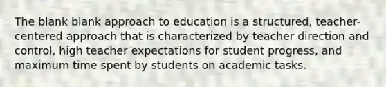 The blank blank approach to education is a structured, teacher-centered approach that is characterized by teacher direction and control, high teacher expectations for student progress, and maximum time spent by students on academic tasks.