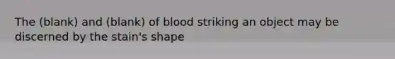 The (blank) and (blank) of blood striking an object may be discerned by the stain's shape