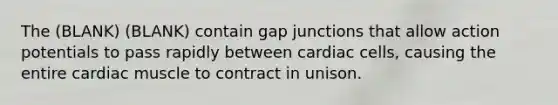 The (BLANK) (BLANK) contain gap junctions that allow action potentials to pass rapidly between cardiac cells, causing the entire cardiac muscle to contract in unison.