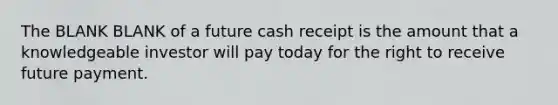 The BLANK BLANK of a future cash receipt is the amount that a knowledgeable investor will pay today for the right to receive future payment.