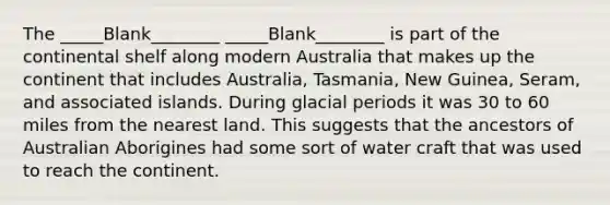 The _____Blank________ _____Blank________ is part of the continental shelf along modern Australia that makes up the continent that includes Australia, Tasmania, New Guinea, Seram, and associated islands. During glacial periods it was 30 to 60 miles from the nearest land. This suggests that the ancestors of Australian Aborigines had some sort of water craft that was used to reach the continent.