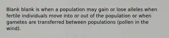 Blank blank is when a population may gain or lose alleles when fertile individuals move into or out of the population or when gametes are transferred between populations (pollen in the wind).