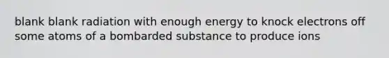 blank blank radiation with enough energy to knock electrons off some atoms of a bombarded substance to produce ions