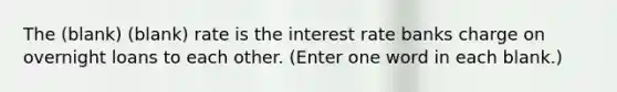 The (blank) (blank) rate is the interest rate banks charge on overnight loans to each other. (Enter one word in each blank.)