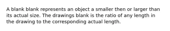 A blank blank represents an object a smaller then or larger than its actual size. The drawings blank is the ratio of any length in the drawing to the corresponding actual length.