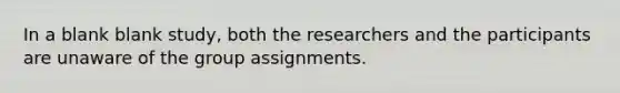 In a blank blank study, both the researchers and the participants are unaware of the group assignments.