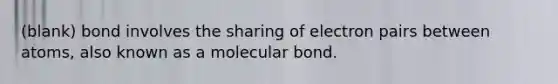 (blank) bond involves the sharing of electron pairs between atoms, also known as a molecular bond.