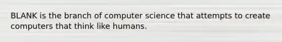 BLANK is the branch of computer science that attempts to create computers that think like humans.