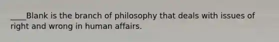 ____Blank is the branch of philosophy that deals with issues of right and wrong in human affairs.