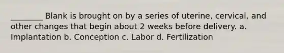 ________ Blank is brought on by a series of uterine, cervical, and other changes that begin about 2 weeks before delivery. a. Implantation b. Conception c. Labor d. Fertilization