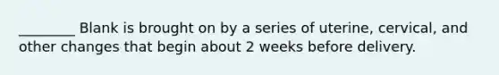 ________ Blank is brought on by a series of uterine, cervical, and other changes that begin about 2 weeks before delivery.