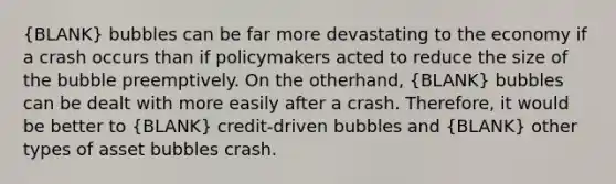 (BLANK) bubbles can be far more devastating to the economy if a crash occurs than if policymakers acted to reduce the size of the bubble preemptively. On the other​hand, (BLANK) bubbles can be dealt with more easily after a crash.​ Therefore, it would be better to (BLANK) credit-driven bubbles and (BLANK) other types of asset bubbles crash.