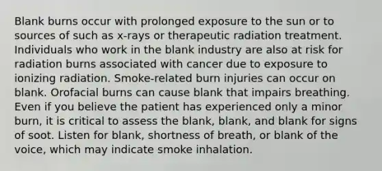 Blank burns occur with prolonged exposure to the sun or to sources of such as x-rays or therapeutic radiation treatment. Individuals who work in the blank industry are also at risk for radiation burns associated with cancer due to exposure to ionizing radiation. Smoke-related burn injuries can occur on blank. Orofacial burns can cause blank that impairs breathing. Even if you believe the patient has experienced only a minor burn, it is critical to assess the blank, blank, and blank for signs of soot. Listen for blank, shortness of breath, or blank of the voice, which may indicate smoke inhalation.