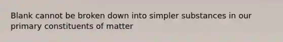 Blank cannot be broken down into simpler substances in our primary constituents of matter