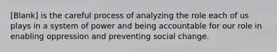 [Blank] is the careful process of analyzing the role each of us plays in a system of power and being accountable for our role in enabling oppression and preventing social change.