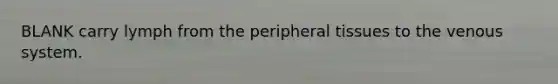 BLANK carry lymph from the peripheral tissues to the venous system.