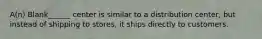 A(n) Blank______ center is similar to a distribution center, but instead of shipping to stores, it ships directly to customers.