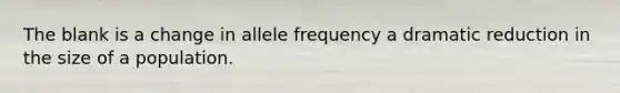 The blank is a change in allele frequency a dramatic reduction in the size of a population.