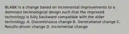 BLANK is a change based on incremental improvements to a dominant technological design such that the improved technology is fully backward compatible with the older technology. A. Discontinuous change B. Generational change C. Results-driven change D. Incremental change