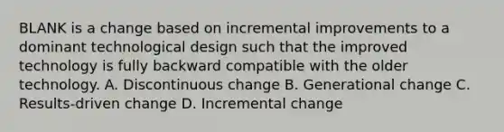 BLANK is a change based on incremental improvements to a dominant technological design such that the improved technology is fully backward compatible with the older technology. A. Discontinuous change B. Generational change C. Results-driven change D. Incremental change