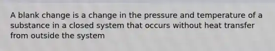 A blank change is a change in the pressure and temperature of a substance in a closed system that occurs without heat transfer from outside the system