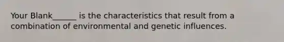 Your Blank______ is the characteristics that result from a combination of environmental and genetic influences.