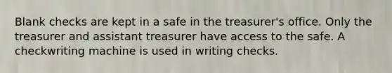 Blank checks are kept in a safe in the treasurer's office. Only the treasurer and assistant treasurer have access to the safe. A checkwriting machine is used in writing checks.