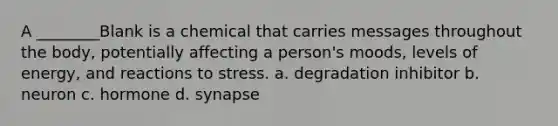 A ________Blank is a chemical that carries messages throughout the body, potentially affecting a person's moods, levels of energy, and reactions to stress. a. degradation inhibitor b. neuron c. hormone d. synapse