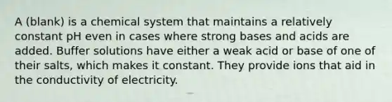 A (blank) is a chemical system that maintains a relatively constant pH even in cases where strong bases and acids are added. Buffer solutions have either a weak acid or base of one of their salts, which makes it constant. They provide ions that aid in the conductivity of electricity.