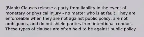 (Blank) Clauses release a party from liability in the event of monetary or physical injury - no matter who is at fault. They are enforceable when they are not against public policy, are not ambiguous, and do not shield parties from intentional conduct. These types of clauses are often held to be against public policy.