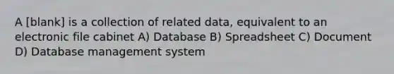 A [blank] is a collection of related data, equivalent to an electronic file cabinet A) Database B) Spreadsheet C) Document D) Database management system