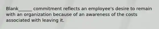 Blank______ commitment reflects an employee's desire to remain with an organization because of an awareness of the costs associated with leaving it.