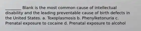 ________ Blank is the most common cause of intellectual disability and the leading preventable cause of birth defects in the United States. a. Toxoplasmosis b. Phenylketonuria c. Prenatal exposure to cocaine d. Prenatal exposure to alcohol