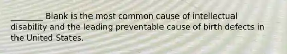 ________ Blank is the most common cause of intellectual disability and the leading preventable cause of birth defects in the United States.