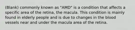 (Blank) commonly known as "AMD" is a condition that affects a specific area of the retina, the macula. This condition is mainly found in elderly people and is due to changes in the blood vessels near and under the macula area of the retina.