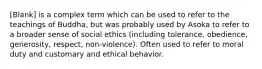 [Blank] is a complex term which can be used to refer to the teachings of Buddha, but was probably used by Asoka to refer to a broader sense of social ethics (including tolerance, obedience, generosity, respect, non-violence). Often used to refer to moral duty and customary and ethical behavior.